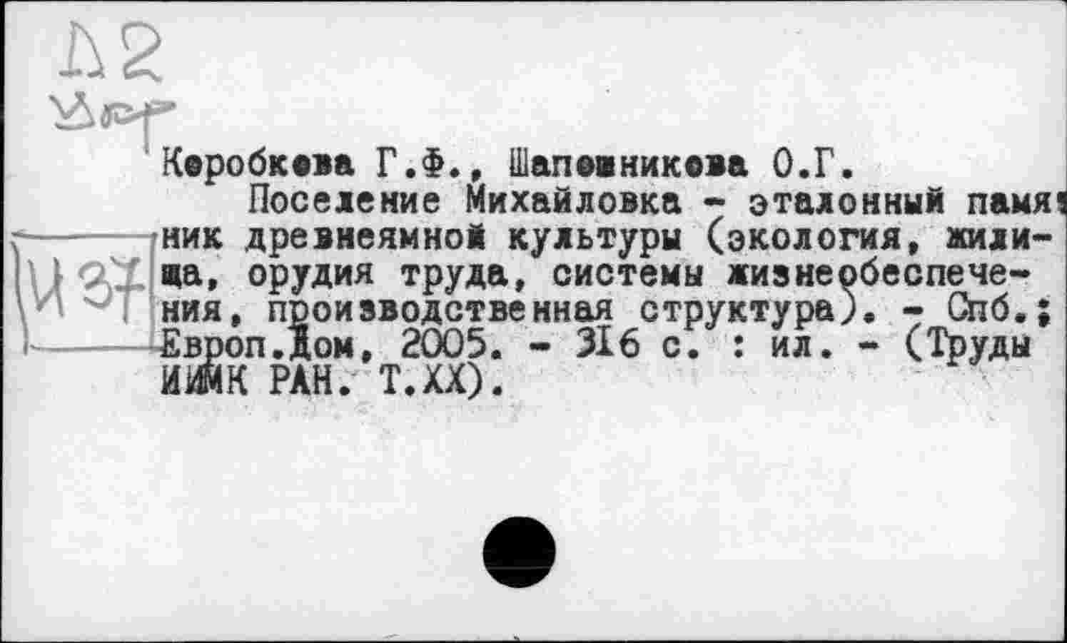 ﻿Коробкова Г.Ф., Шапвіникова О.Г.
Поселение Михайловка - эталонный памя ------.ник древнеямной культуры (экология, жили-'} CŒ жа, орудия труда, системы жизнеобеспече-ния, производственная структура). - Спб.;
- (Труды
Їоизводственная структура ом, 2005. - 316 с. : ил. ИИМК РАН. Т.ХХ).